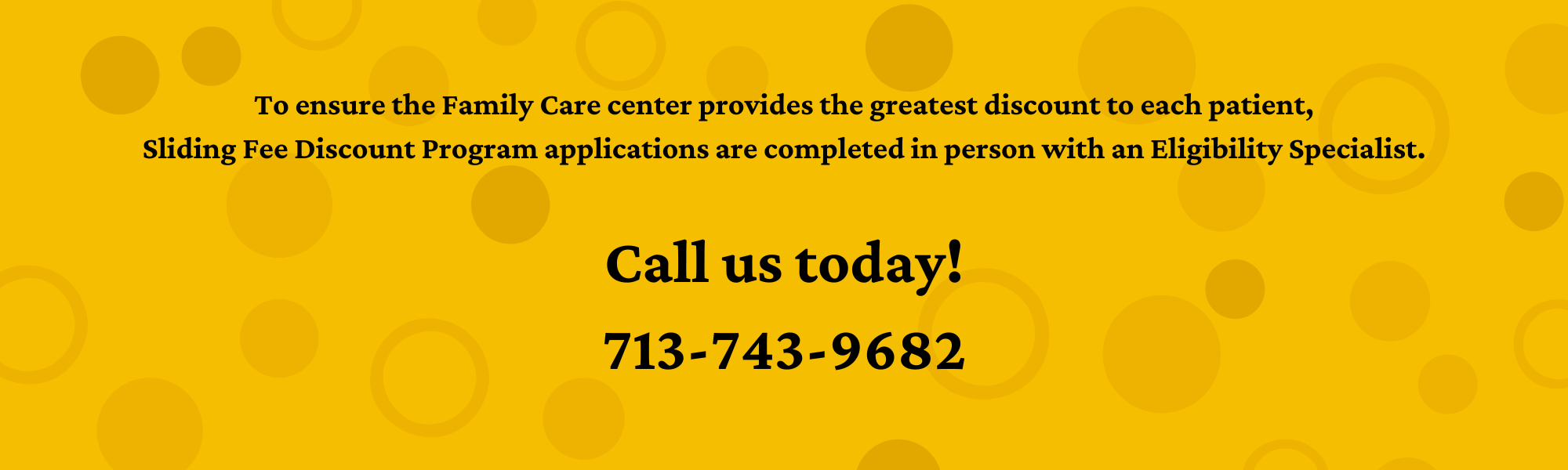 To ensure the Family Care Center provides the greatest discount to each patient, Sliding Fee Discount Program applications are completed in person with an eligibility specialist. Call us today! 713-743-9682